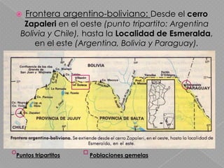 Frontera argentino-boliviano: Desde el cerro Zapaleri en el oeste (punto tripartito: Argentina Bolivia y Chile), hasta la Localidad de Esmeralda, en el este (Argentina, Bolivia y Paraguay).Puntos tripartitosPoblaciones gemelas