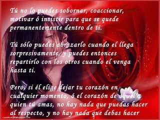 Tú no lo puedes sobornar, coaccionar, motivar ó insistir para que se quede permanentemente dentro de ti. Tú sólo puedes abrazarlo cuando el llega sorpresivamente, y puedes entonces repartirlo con los otros cuando el venga hasta ti. Pero, si él elige dejar tu corazón en cualquier momento, ó el corazón de aquel a quien tú amas, no hay nada que puedas hacer al respecto, y no hay nada que debas hacer en ese momento. 