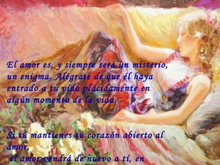 El amor es, y siempre será un misterio, un enigma. Alégrate de que él haya entrado a tu vida plácidamente en algún momento de la vida. Si tú mantienes tu corazón abierto al amor,  el amor vendrá de nuevo a tí, en cualquier momento ó lugar. 