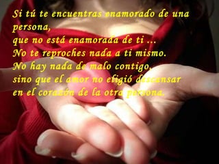 Si tú te encuentras enamorado de una persona,  que no está enamorada de ti ...  No te reproches nada a ti mismo. No hay nada de malo contigo,  sino que el amor no eligió descansar  en el corazón de la otra persona. 