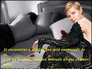 Si encuentras a alguien que está enamorado de ti,  y tú no lo amas, siéntete honrado de que el amor vino, y tocó a su puerta, pero dulcemente rechaza  el regalo que no puedes devolver. 