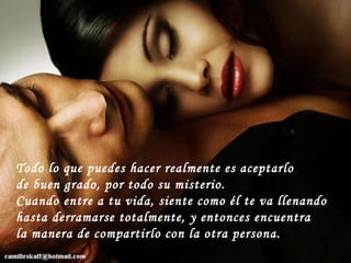 Todo lo que puedes hacer realmente es aceptarlo de buen grado, por todo su misterio.  Cuando entre a tu vida, siente como él te va llenando hasta derramarse totalmente, y entonces encuentra la manera de compartirlo con la otra persona. 