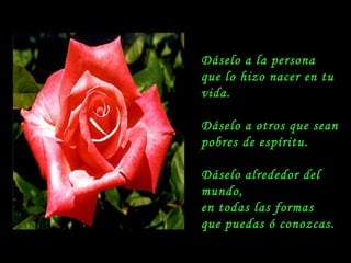 Dáselo a la persona  que lo hizo nacer en tu vida. Dáselo a otros que sean pobres de espíritu. Dáselo alrededor del mundo,  en todas las formas  que puedas ó conozcas. 