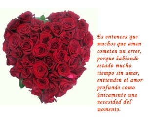 Es entonces que muchos que aman cometen un error, porque habiendo estado mucho tiempo sin amar, entienden el amor profundo como únicamente una necesidad del momento. 