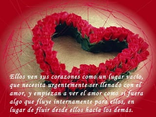 Ellos ven sus corazones como un lugar vacío, que necesita urgentemente ser llenado con el amor, y empiezan a ver el amor como si fuera algo que fluye internamente para ellos, en lugar de fluir desde ellos hacía los demás. 
