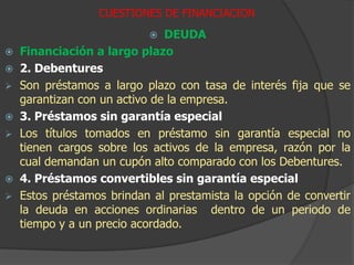 CUESTIONES DE FINANCIACIONCAPITALDiferentes clases de Capital1 . Acciones Ordinarias (Comunes)Son los últimos en cobrar la distribución de utilidades y en caso de quiebra	2. Acciones Preferidas Ordinarias Estas se califican por encima de las ordinarias y tienen una tasa acordada de dividendos.3. Acciones sin derecho a votoEsta clase de acciones, no permite que los tenedores de estas acciones voten, son generalmente emitidas en empresas familiares donde los miembros de la familia no desean perder el control de la empresa. DEUDAFinanciación mediante deuda a mediano y corto plazo1 . Giro bancario en descubiertoBrinda a la empresa el derecho a pedir un límite determinado de crédito por un periodo de tiempo pactado.	2. Préstamos a  mediano y largo plazoGeneralmente, se da una garantía  por el préstamo o una prenda sobre un activo, y esto ofrece más garantías al prestamista.3. Leasing financiero y operativoEn financiero la titularidad del activo se transfiere a ala empresa, que paga un monto para cubrir tanto el costo de la financiación como del activo.