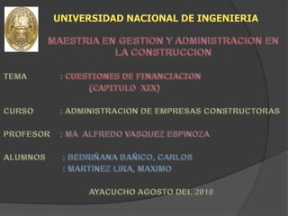 UNIVERSIDAD NACIONAL DE INGENIERIA MAESTRIA EN GESTION Y ADMINISTRACION EN LA CONSTRUCCION TEMA		: CUESTIONES DE FINANCIACION 				(CAPITULO  XIX) CURSO	: ADMINISTRACION DE EMPRESAS CONSTRUCTORAS PROFESOR	: MA  ALFREDO VASQUEZ ESPINOZA ALUMNOS	 : BEDRIÑANA BAÑICO, CARLOS  			 : MARTINEZ LIRA, MAXIMO  				AYACUCHO AGOSTO DEL 2010 