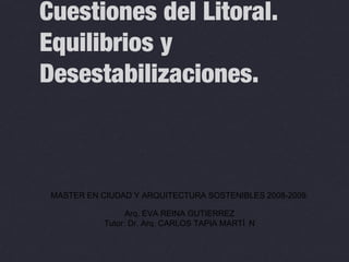 Cuestiones del Litoral.
Equilibrios y
Desestabilizaciones.
MASTER EN CIUDAD Y ARQUITECTURA SOSTENIBLES 2008-2009.
Arq. EVA REINA GUTIERREZ
Tutor: Dr. Arq. CARLOS TAPIA MARTÍ N
 