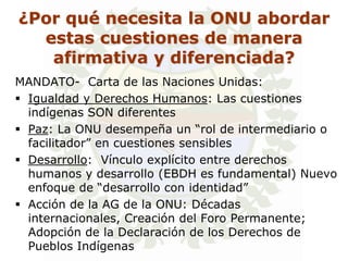 ¿Por qué necesita la ONU abordar
  estas cuestiones de manera
   afirmativa y diferenciada?
MANDATO- Carta de las Naciones Unidas:
 Igualdad y Derechos Humanos: Las cuestiones
  indígenas SON diferentes
 Paz: La ONU desempeña un “rol de intermediario o
  facilitador” en cuestiones sensibles
 Desarrollo: Vínculo explícito entre derechos
  humanos y desarrollo (EBDH es fundamental) Nuevo
  enfoque de “desarrollo con identidad”
 Acción de la AG de la ONU: Décadas
  internacionales, Creación del Foro Permanente;
  Adopción de la Declaración de los Derechos de
  Pueblos Indígenas
 