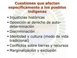 Cuestiones que afectan
específicamente a los pueblos
          indígenas
 Injusticias históricas
 Oposición al derecho de auto-
  determinación
 Discriminación
 Identidad y cultura (modo de vida
  tradicional)
 Conflictos sobre tierras y recursos
 Marginalización y exclusión
 
