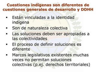 Cuestiones indígenas son diferentes de
cuestiones generales de desarrollo y DDHH

    Están vinculadas a la identidad
     indígena
    Son de naturaleza colectiva
    Las soluciones deben ser apropiadas a
     las colectividades
    El proceso de definir soluciones es
     diferente
    Marcos legislativos existentes muchas
     veces no permitan soluciones
     colectivas (p.ej. derechos territoriales)
 