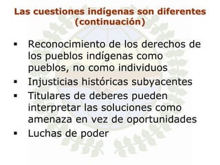 Las cuestiones indígenas son diferentes
            (continuación)

   Reconocimiento de los derechos de
    los pueblos indígenas como
    pueblos, no como individuos
   Injusticias históricas subyacentes
   Titulares de deberes pueden
    interpretar las soluciones como
    amenaza en vez de oportunidades
   Luchas de poder
 