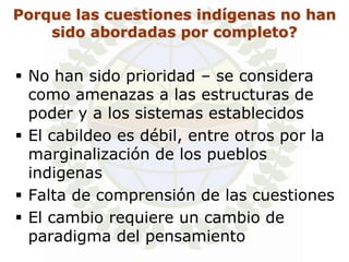 Porque las cuestiones indígenas no han
    sido abordadas por completo?


 No han sido prioridad – se considera
  como amenazas a las estructuras de
  poder y a los sistemas establecidos
 El cabildeo es débil, entre otros por la
  marginalización de los pueblos
  indigenas
 Falta de comprensión de las cuestiones
 El cambio requiere un cambio de
  paradigma del pensamiento
 