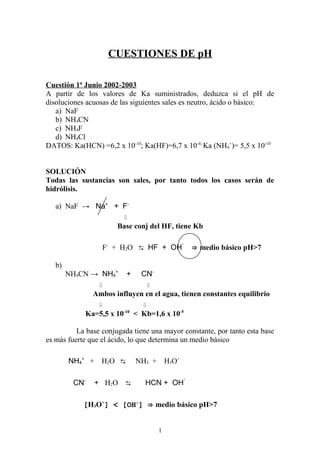 CUESTIONES DE pH

Cuestión 1ª Junio 2002-2003
A partir de los valores de Ka suministrados, deduzca si el pH de
disoluciones acuosas de las siguientes sales es neutro, ácido o básico:
   a) NaF
   b) NH4CN
   c) NH4F
   d) NH4Cl
DATOS: Ka(HCN) =6,2 x 10-10; Ka(HF)=6,7 x 10-4; Ka (NH4+)= 5,5 x 10-10


SOLUCIÓN
Todas las sustancias son sales, por tanto todos los casos serán de
hidrólisis.

   a) NaF → Na+ + F-
                         ⇩
                       Base conj del HF, tiene Kb

                                                   -
                  F- + H2O ⇆ HF + OH                       ⇒ medio básico pH>7

   b)
        NH4CN → NH4+       +      CN-
                 ⇩                 ⇩
               Ambos influyen en el agua, tienen constantes equilibrio
                 ⇩                ⇩
                          -10
            Ka=5,5 x 10         < Kb=1,6 x 10-5

          La base conjugada tiene una mayor constante, por tanto esta base
es más fuerte que el ácido, lo que determina un medio básico

        NH4+ +    H2 O ⇆        NH3 +       H3O+

                                                       -
         CN-     + H2O ⇆           HCN + OH

            [H3O+] < [OH-] ⇒ medio básico pH>7


                                        1
 