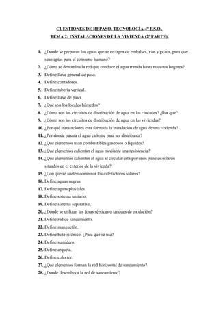 CUESTIONES DE REPASO. TECNOLOGÍA 4º E.S.O.
TEMA 2: INSTALACIONES DE LA VIVIENDA (2ª PARTE).
1. ¿Donde se preparan las aguas que se recogen de embalses, ríos y pozos, para que
sean aptas para el consumo humano?
2. ¿Cómo se denomina la red que conduce el agua tratada hasta nuestros hogares?
3. Define llave general de paso.
4. Define contadores.
5. Define tubería vertical.
6. Define llave de paso.
7. ¿Qué son los locales húmedos?
8. ¿Cómo son los circuitos de distribución de agua en las ciudades? ¿Por qué?
9. ¿Cómo son los circuitos de distribución de agua en las viviendas?
10. ¿Por qué instalaciones esta formada la instalación de agua de una vivienda?
11. ¿Por donde pasara el agua caliente para ser distribuida?
12. ¿Qué elementos usan combustibles gaseosos o líquidos?
13. ¿Qué elementos calientan el agua mediante una resistencia?
14. ¿Qué elementos calientan el agua al circular esta por unos paneles solares
situados en el exterior de la vivienda?
15. ¿Con que se suelen combinar los calefactores solares?
16. Define aguas negras.
17. Define aguas pluviales.
18. Define sistema unitario.
19. Define sistema separativo.
20. ¿Dónde se utilizan las fosas sépticas o tanques de oxidación?
21. Define red de saneamiento.
22. Define manguetón.
23. Define bote sifónico. ¿Para que se usa?
24. Define sumidero.
25. Define arqueta.
26. Define colector.
27. ¿Qué elementos forman la red horizontal de saneamiento?
28. ¿Dónde desemboca la red de saneamiento?
 