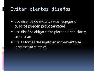 Evitar ciertos diseños
 Los diseños de motas, rayas, espigas o
cuadros pueden provocar moiré
 Los diseños abigarrados pierden definición y
se saturan
 En las tomas del sujeto en movimiento se
incrementa el moiré
 