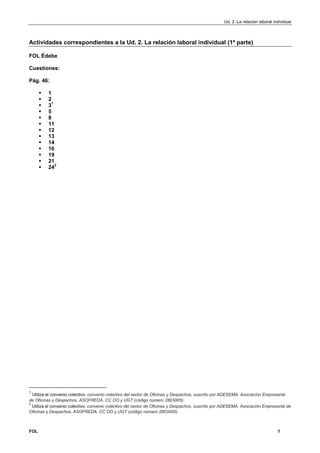 Ud. 2. La relación laboral individual 
Actividades correspondientes a la Ud. 2. La relación laboral individual (1ª parte) 
FOL Édebe 
Cuestiones: 
Pág. 46: 
 1 
 2 
 31 
 5 
 8 
 11 
 12 
 13 
 14 
 16 
 19 
 21 
 242 
1 Utiliza el convenio colectivo: convenio colectivo del sector de Oficinas y Despachos, suscrito por ADESEMA, Asociación Empresarial 
de Oficinas y Despachos, ASOFREDA, CC OO y UGT (código número 2803005). 
2 Utiliza el convenio colectivo: convenio colectivo del sector de Oficinas y Despachos, suscrito por ADESEMA, Asociación Empresarial de 
Oficinas y Despachos, ASOFREDA, CC OO y UGT (código número 2803005). 
FOL 1 
