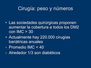 Cirugía: peso y números Las sociedades quirúrgicas proponen aumentar la cobertura a todos los DM2 con IMC > 30 Actualmente hay 220.000 cirugías bariátricas anuales Promedio IMC < 40 Alrededor 1/3 son diabéticos 