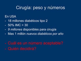 Cirugía: peso y números En USA 18 millones diabéticos tipo 2 50% IMC > 30 9 millones  disponibles para cirugía Mas 1 millón  nuevos diabéticos por año Cuál es un número aceptable? Quién decidirá? 