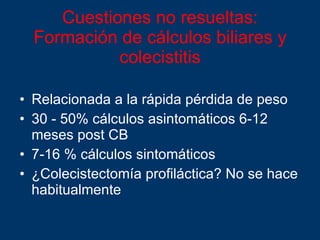 Cuestiones no resueltas:  Formación de cálculos biliares y colecistitis Relacionada a la rápida pérdida de peso 30 - 50% cálculos asintomáticos 6-12 meses post CB 7-16 % cálculos sintomáticos ¿Colecistectomía profiláctica? No se hace habitualmente 