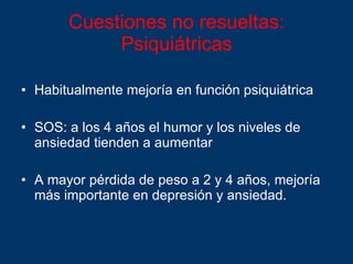 Cuestiones no resueltas:  Psiquiátricas Habitualmente mejoría en función psiquiátrica SOS: a los 4 años el humor y los niveles de ansiedad tienden a aumentar A mayor pérdida de peso a 2 y 4 años, mejoría más importante en depresión y ansiedad. 