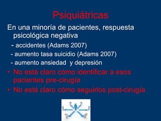 Psiquiátricas En una minoría de pacientes, respuesta psicológica negativa -  accidentes (Adams 2007) - aumento tasa suicidio (Adams 2007) - aumento ansiedad  y depresión No está claro cómo identificar a esos pacientes pre-cirugía No está claro cómo seguirlos post-cirugía 