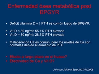 Enfermedad ósea metabólica post BPGYR Deficit vitamina D y  ↑  PTH es común luego de BPGYR.  Vit D < 30 ng/ml: 55.1% PTH elevada Vit D > 30 ng/ml: 28.5% PTH elevada Malabsorcion Ca es común, pero los niveles de Ca son normales debido al aumento de PTH Efecto a largo plazo en el hueso? Efectividad de Ca y Vit D? Johnson JM Ann Surg 243:701,2006 