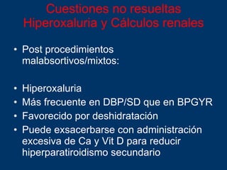 Cuestiones no resueltas Hiperoxaluria y Cálculos renales Post procedimientos malabsortivos/mixtos:  Hiperoxaluria  Más frecuente en DBP/SD que en BPGYR Favorecido por deshidratación Puede exsacerbarse con administración excesiva de Ca y Vit D para reducir hiperparatiroidismo secundario 
