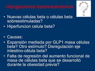 Hipoglucemia hiperinsulinémica  Nuevas células beta o células beta sobreestimuladas?  Hiperfuncion celula beta? Causas:  Expansión mediada por GLP1 masa células beta? Otro estímulo? Disregulación eje intestino-célula beta? Falta de regresión del aumento funcional de masa de células beta que se desarrolló durante la obesidad previa? 