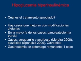 Hipoglucemia hiperinsulinémica Cual es el tratamiento apropiado? Hay casos que mejoran con modificaciones dietarias En la mayoría de los casos: pancreatectomía parcial Casos: verapamilo y acarbosa (Moreira 2008), diazóxido (Spanakis 2009). Octreotide  Gastrostomia en estomago remanente : 1 caso 