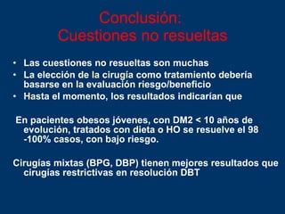 Conclusión:  Cuestiones no resueltas Las cuestiones no resueltas son muchas La elección de la cirugía como tratamiento debería basarse en la evaluación riesgo/beneficio Hasta el momento, los resultados indicarían que En pacientes obesos jóvenes, con DM2 < 10 años de evolución, tratados con dieta o HO se resuelve el 98 -100% casos, con bajo riesgo. Cirugías mixtas (BPG, DBP) tienen mejores resultados que cirugías restrictivas en resolución DBT 