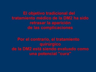 El objetivo tradicional del tratamiento médico de la DM2 ha sido retrasar la aparición de las complicaciones Por el contrario, el tratamiento quirúrgico de la DM2 está siendo evaluado como una potencial "cura" 