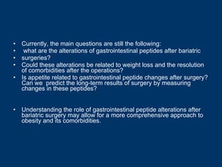 Currently, the main questions are still the following: what are the alterations of gastrointestinal peptides after bariatric surgeries?  Could these alterations be related to weight loss and the resolution of comorbidities after the operations?  Is appetite related to gastrointestinal peptide changes after surgery? Can we  predict the long-term results of surgery by measuring changes in these peptides?  Understanding the role of gastrointestinal peptide alterations after bariatric surgery may allow for a more comprehensive approach to obesity and its comorbidities. 