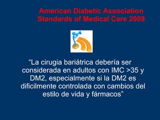American Diabetic Association Standards of Medical Care 2009 “ La cirugia bariátrica deber ía ser considerada en adultos con IMC  >35 y DM2, especialmente si la DM2 es dificilmente controlada con cambios del estilo de vida y fármacos” 