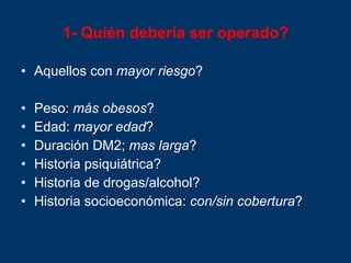 1- Quién debería ser operado? Aquellos con  mayor riesgo ? Peso:  más obesos ? Edad:  mayor edad ? Duración DM2;  mas larga ? Historia psiquiátrica? Historia de drogas/alcohol? Historia socioeconómica:  con / sin cobertura ? 
