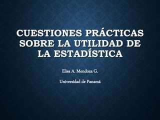 CUESTIONES PRÁCTICAS
SOBRE LA UTILIDAD DE
LA ESTADÍSTICA
Elisa A. Mendoza G.
Universidad de Panamá
 