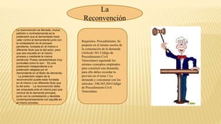 La
Reconvención
La reconvención es llamada, mutua
petición o contrademanda es la
pretensión que el demandado hace
valer contra el demandante junto con
la contestación en el proceso
pendiente, fundada en el mismo o
diferente título que la del actor, para
que sea resuelta en el mismo
proceso y mediante la misma
sentencia. Posee características muy
puntuales como lo son: · Es una
pretensión independiente a la
pretensión alegada por el
demandante en el libelo de demanda.
· La pretensión objeto de la
reconvención puede estar fundada
en el mismo o en diferente título que
la del actor. · La reconvención debe
ser propuesta ante el mismo juez que
conoce de la demanda principal,
junto con la contestación y decidida
contemporáneamente con aquella en
el mismo proceso.
Requisitos. Procedimiento. Se
propone en el mismo escrito de
la contestación de la demanda
(Artículo 361 Código de
Procedimiento Civil
Venezolano) siguiendo los
mismos conceptos empleados
para constituir una demanda,
para ello debes recordar lo
previsto en el tema 1 La
demanda y concatenar con los
artículos: 340,365,364 Código
de Procedimiento Civil
Venezolano.
 