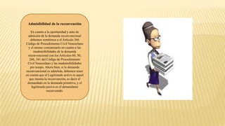 Admisibilidad de la reconvención
En cuanto a la oportunidad y auto de
admisión de la demanda reconvencional
debemos remitirnos a el Artículo 366
Código de Procedimiento Civil Venezolano
y el mismo concatenarlo en cuanto a las
inadmisibilidades de la demanda
reconvencional con los Artículos 60, 50,
266, 341 del Código de Procedimiento
Civil Venezolano y las inadmisibilidades
pro tempo. Ahora bien, si la demanda
reconvencional es admitida, debemos tener
en cuenta que el Legitimado activo es aquel
que intenta la reconvención, es decir el
demandado en la demanda primitiva, y el
legitimado pasivo es el demandante
reconvenido.
 