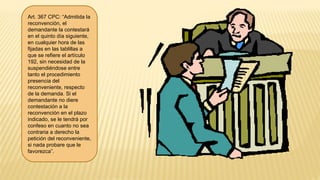 Art. 367 CPC: “Admitida la
reconvención, el
demandante la contestará
en el quinto día siguiente,
en cualquier hora de las
fijadas en las tablillas a
que se refiere el artículo
192, sin necesidad de la
suspendiéndose entre
tanto el procedimiento
presencia del
reconveniente, respecto
de la demanda. Si el
demandante no diere
contestación a la
reconvención en el plazo
indicado, se le tendrá por
confeso en cuanto no sea
contraria a derecho la
petición del reconveniente,
si nada probare que le
favorezca”.
 