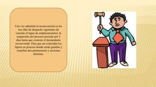 Una vez admitida la reconvención (a los
tres días de despacho siguientes de
vencido el lapso de emplazamiento), la
suspensión del proceso procede por 5
días hasta que conteste el demandante
reconvenido. Para que así coincidan los
lapsos en proceso donde serán guiadas y
resueltas dos pretensiones y acciones
distintas.
 
