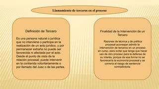 Llamamiento de terceros en el proceso
Definición de Tercero
Es una persona natural o jurídica
que no interviene o participa en la
realización de un acto jurídico, y por
permanecer extraña no puede ser
favorecida ni afectada por el acto.
Desde el punto de vista de la
relación procesal; puede intervenir
en la contienda voluntariamente o
por llamado del Juez o de las partes.
Finalidad de la Intervención de un
Tercero
Razones de técnica y de política
procesal aconsejan admitir la
intervención de terceros en un proceso
en curso, para evitar que tenga que hacer
uso de otro proceso para la defensa de
su interés, porque de esa forma no se
favorecería la economía procesal y se
correría el riesgo de sentencia
contradictoria.
 