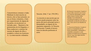 Características comunes a todas
Mediante la intervención un
tercero, éste se hace presente, ya
sea en forma voluntaria, o bien
por requerimiento de alguna de
las partes, en un proceso ya
iniciado, para: · Oponerse a las
pretensiones de los litigantes, o ·
Para coadyuvar y sostener las
razones de alguno de ellos y
ayudarle a vencer en el proceso.
A.- La intervención voluntaria:
Tercería (Ord. 1º art. 370 CPC).
La tercería es una acción que un
tercero puede proponer entre las
partes del juicio principal (actor y
demandado), en alguno de los
siguientes supuestos: A) Tercería
Excluyente: Cuando el tercero
tiene un derecho preferente al
actor.
B) Tercería Concurrente: Cuando el
tercero debe concurrir con el actor
en el derecho demandado, porque
ambos tienen el mismo título.
Ejemplo: En la demanda de
reivindicación aparece un tercero
reclamando un derecho real sobre el
bien, como sería la servidumbre de
paso.
C) Tercería de Dominio: Cuando el
tercero es el propietario de los
bienes demandados, embargados o
sometidos a secuestro o a una
medida de Prohibición de Enajenar y
Gravar o que tiene algún derecho
sobre tales bienes.
 