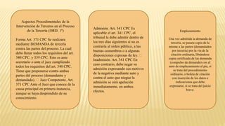 Aspectos Procedimentales de la
Intervención de Terceros en el Proceso
de la Tercería (ORD. 1º)
Forma Art. 371 CPC Se realizara
mediante DEMANDA de tercería
contra las partes del proceso. La cual
debe llenar todos los requisitos del art.
340 CPC. y 339 CPC. Esto es ante
secretario o ante el juez cumpliendo
todos los requisitos del art. 340 CPC.
Tiene que proponerse contra ambas
partes del proceso (demandante y
demandado). Juez Competente. Art.
371 CPC Ante el Juez que conoce de la
causa principal en primera instancia,
aunque se haya desprendido de su
conocimiento.
Admisión. Art. 341 CPC Es
aplicable el art. 341 CPC, el
tribunal la debe admitir dentro de
los tres días siguientes si no es
contraria al orden público, a las
buenas costumbres o a algunas
disposiciones expresas de ley.
Inadmisión. Art. 341 CPC En
caso contrario, debe negar su
admisión expresando sus motivos
de la negativa mediante auto y
contra el auto que niegue la
admisión se oirá apelación
inmediatamente, en ambos
efectos.
Emplazamiento
Una vez admitida la demanda de
tercería, se pasara copia de la
misma a las partes (demandados
por tercería) por la vía de la
citación ordinaria, librándose
copia certificada de las demanda
(compulso de demanda) con el
auto de emplazamiento al pie, si
se trata del procedimiento
ordinario, o boleta de citación
con inserción de los datos e
indicaciones que debe
expresarse, si se trata del juicio
breve.
 