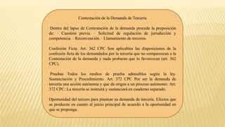 Contestación de la Demanda de Tercería
Dentro del lapso de Contestación de la demanda procede la proposición
de: · Cuestión previa. · Solicitud de regulación de jurisdicción y
competencia. · Reconvención. · Llamamiento de terceros.
Confesión Ficta. Art. 362 CPC Son aplicables las disposiciones de la
confesión ficta de los demandados por la tercería que no comparezcan a la
Contestación de la demanda y nada probaran que lo favorezcan (art. 362
CPC).
Pruebas Todos los medios de prueba admisibles según la ley.
Sustanciación y Procedimiento. Art. 372 CPC Por ser la demanda de
tercería una acción autónoma y que da origen a un proceso autónomo: Art.
372 CPC: La tercería se instruirá y sustanciará en cuaderno separado.
Oportunidad del tercero para plantear su demanda de tercería. Efectos que
se producen en cuanto al juicio principal de acuerdo a la oportunidad en
que se proponga.
 