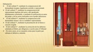 Subsanación
 El del ordinal 2°, mediante la comparecencia del
demandante incapaz, legalmente asistido o representado
 El del ordinal 3°, mediante la comparecencia del
representante legítimo del actor o del apoderado
debidamente constituido, o mediante la ratificación en autos
del poder y de los actos realizados con el poder defectuoso
 El del ordinal 4°, mediante la comparecencia del
demandado mismo o de su verdadero representante.
 El del ordinal 5°, mediante la presentación de la fianza o
caución exigida
 El del ordinal 6 °, mediante la corrección de los defectos
señalados al libelo, por diligencia o escrito ante el Tribunal
 En estos casos, no se causarán costas para la parte que
subsana el defecto u omisión
 