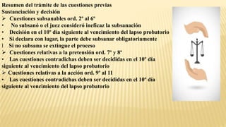 Resumen del trámite de las cuestiones previas
Sustanciación y decisión
 Cuestiones subsanables ord. 2º al 6º
• No subsanó o el juez consideró ineficaz la subsanación
• Decisión en el 10º día siguiente al vencimiento del lapso probatorio
• Si declara con lugar, la parte debe subsanar obligatoriamente
l Si no subsana se extingue el proceso
 Cuestiones relativas a la pretensión ord. 7º y 8º
• Las cuestiones contradichas deben ser decididas en el 10º día
siguiente al vencimiento del lapso probatorio
 Cuestiones relativas a la acción ord. 9º al 11
• Las cuestiones contradichas deben ser decididas en el 10º día
siguiente al vencimiento del lapso probatorio
 