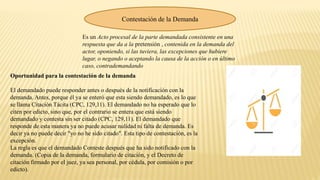Contestación de la Demanda
Es un Acto procesal de la parte demandada consistente en una
respuesta que da a la pretensión , contenida en la demanda del
actor, oponiendo, si las tuviera, las excepciones que hubiere
lugar, o negando o aceptando la causa de la acción o en último
caso, contrademandando.
Oportunidad para la contestación de la demanda
El demandado puede responder antes o después de la notificación con la
demanda. Antes, porque él ya se enteró que esta siendo demandado, es lo que
se llama Citación Tácita (CPC, 129,11). El demandado no ha esperado que lo
citen por edicto, sino que, por el contrario se entera que está siendo
demandado y contesta sin ser citado (CPC, 129,11). El demandado que
responde de esta manera ya no puede acusar nulidad ni falta de demanda. Es
decir ya no puede decir "yo no he sido citado". Esta tipo de contestación, es la
excepción.
La regla es que el demandado Conteste después que ha sido notificado con la
demanda. (Copia de la demanda, formulario de citación, y el Decreto de
citación firmado por el juez, ya sea personal, por cédula, por comisión o por
edicto).
 