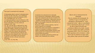 Plazo para la contestación de la demanda
El demandado deberá contestar la demanda dentro
del plazo de (20) veinte días, con la ampliación
que corresponda en razón de la distancia. (CPC,
345, Concordado CPC, 50, 76, 332).
Los plazos de amplían en caso de distancia: un día
por cada 200 Km. si hay medios de transporte y un
día por cada 60 Km. si no hay medios de
transporte. (CPC, 146).
Art. 146.- (PLAZO DE LA DISTANCIA). Para
toda diligencia que debiera practicarse fuera del
asiento del juzgado o tribunal, pero dentro de la
República, se ampliarán los plazos fijados por este
Código a razón de un día por cada doscientos
kilómetros o cada fracción que no baje de cien,
siempre que exista transporte aéreo, ferroviario o
de carretera. Si no hubiere estos servicios la
ampliación será de un día por cada sesenta
kilómetros.
(Conc. CPC, 123, 386, 389).
Contenido de la contestación de la demanda
En la contestación el demandado, además de poder
oponer las excepciones previstas por el artículo 342
(incompetencia, Incapacidad o impersonería, proceso
- pendiente, demanda defectuosa, citación previa al
garante, cosa juzgada, transacción, prescripción, etc.,
CPC, 336), deberá :
Reconocer o negar en forma explícita y clara los
hechos expuestos en la demanda.
Pronunciarse sobre los documentos acompañados o
citados en la demanda. Su silencio, evasivas o
negativa meramente general podrán estimarse como
reconocimiento de la verdad de los hechos a que se
refieren dichos documentos.
Exponer con claridad y precisión los hechos que
alegare como fundamento de su defensa.
Efectos de la contestación de la
Demanda
Fija los términos de la demanda. Se
establece lo que en la legislación
abrogada se denominaba la “cuasi
contrato de la litis”. Que se consolidaba
con la contestación, puesto que a través
de ella se fijan los hechos que
constituyen objetos de prueba, cuando
no existe acuerdo entre ambos actuados
procesales (CPC, 370, 371). El juez no
podrá apartarse de los términos, y debe
hacer que la sentencia recaiga sobre
estos puntos, bajo sanción de nulidad.
 