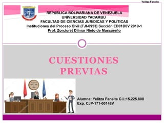 CUESTIONES
PREVIAS
REPÚBLICA BOLIVARIANA DE VENEZUELA
UNIVERSIDAD YACAMBU
FACULTAD DE CIENCIAS JURÍDICAS Y POLÍTICAS
Instituciones del Proceso Civil (TJI-0953) Sección ED01D0V 2019-1
Prof. Zorcioret Dilmar Nieto de Mascareño
Alumna: Yelitza Faneite C.I.:15.225.808
Exp. CJP-171-00148V
Yelitza Faneite
 