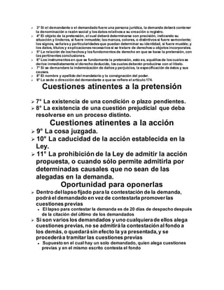  3° Si el demandante o el demandado fuere una persona jurídica, la demanda deberá contener
la denominación o razón social y losdatosrelativosa su creación o registro.
 4° El objeto de la pretensión, el cual deberá determinarse con precisión, indicando su
situación y linderos, si fuere inmueble; lasmarcas, colores, o distintivossi fuere semoviente;
los signos, señalesy particularidadesque puedan determinar su identidad, si fuere mueble; y
los datos, títulos y explicacionesnecesariossi se tratare de derechosu objetosincorporales.
 5° La relación de loshechosy losfundamentosde derecho en que se base la pretensión, con
laspertinentesconclusiones.
 6° Los instrumentosen que se fundamente la pretensión, esto es, aquéllosde loscualesse
derive inmediatamente el derecho deducido, loscualesdeberán producirse con el libelo.
 7° Si se demandare la indemnización de dañosy perjuicios, la especificación de éstos y sus
causas.
 8° El nombre y apellido del mandatario y la consignación del poder.
 9° La sede o dirección del demandante a que se refiere el artículo 174.
Cuestiones atinentes a la pretensión
 7° La existencia de una condición o plazo pendientes.
 8° La existencia de una cuestión prejudicial que deba
resolverse en un proceso distinto.
Cuestiones atinentes a la acción
 9° La cosa juzgada.
 10° La caducidad de la acción establecida en la
Ley.
 11° La prohibición de la Ley de admitir la acción
propuesta, o cuando sólo permite admitirla por
determinadas causales que no sean de las
alegadas en la demanda.
Oportunidad para oponerlas
 Dentro dellapso fijado para la contestación de la demanda,
podrá el demandado en vez de contestarla promoverlas
cuestiones previas
 El lapso para contestar la demanda es de 20 días de despacho después
de la citación del último de los demandados
 Si son varios los demandados y uno cualquierade ellos alega
cuestiones previas,no se admitirá la contestaciónal fondo a
los demás, o quedarásin efecto la ya presentada,y se
procederáa tramitar las cuestiones previas
 Supuesto en el cual hay un solo demandado, quien alega cuestiones
previas y en el mismo escrito contesta el fondo
 